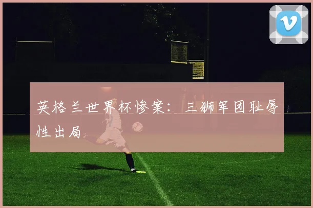 英格兰世界杯惨案:三狮军团耻辱性出局