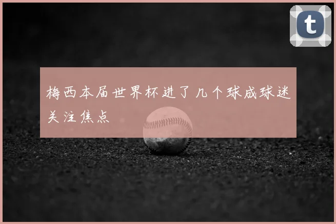 梅西本届世界杯进了几个球成球迷关注焦点