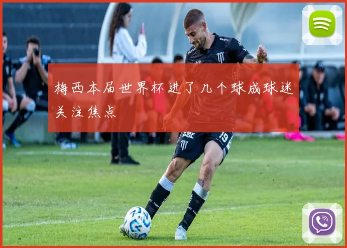 梅西本届世界杯进了几个球成球迷关注焦点