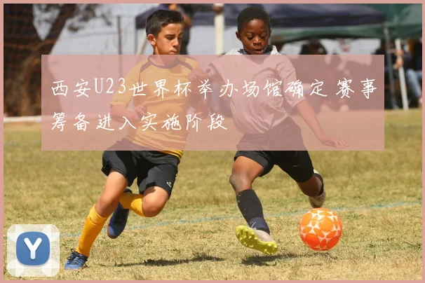 西安U23世界杯举办场馆确定 赛事筹备进入实施阶段